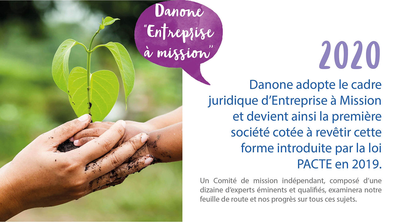En 2020 Danone adopte le cadre juridique d’Entreprise à Mission et devient ainsi la première société cotée à revêtir cette forme introduite par la loi PACTE en 2019.