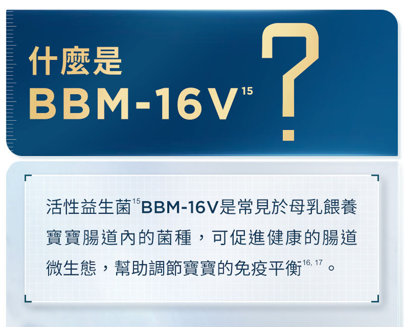 什麼是 BBM-16V？ 活性益生菌“BBM-16V是常見於母乳餵養寶寶腸道內的菌種，可促進健康的腸道微生態，幫助調節寶寶的免疫平衡。