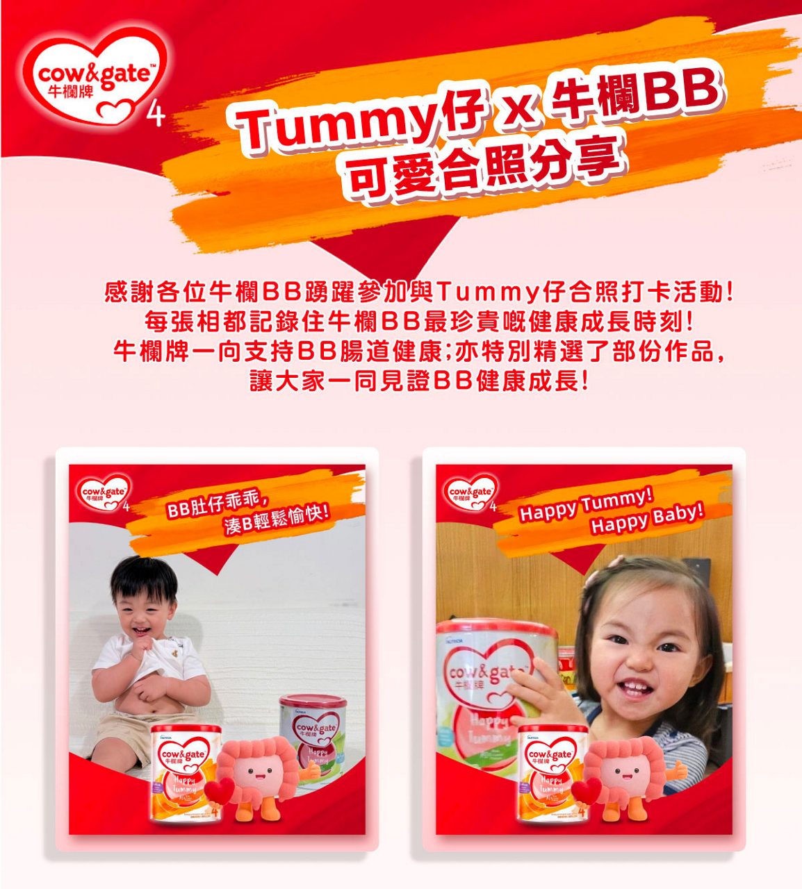 [牛欄BB大召集]​  Tummy仔 x 牛欄BB可愛合照分享​​  ​​  感謝各位牛欄BB踴躍參加與Tummy仔合照打卡活動，​​  每張相都記錄住牛欄BB最珍貴嘅健康成長時刻！​​  牛欄牌一直支持BB腸道健康，​​  今次特別精選部份作品，讓大家可以一同見證BB健康成長！​  ​​  牛欄牌 撐起BB健康腸道10大優勢​