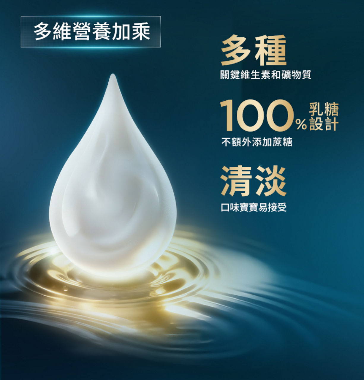 多維營養加乘：多種關鍵維生素和礦物質；100%乳糖設計，不額外添加蔗糖；清淡口味寶寶易接受