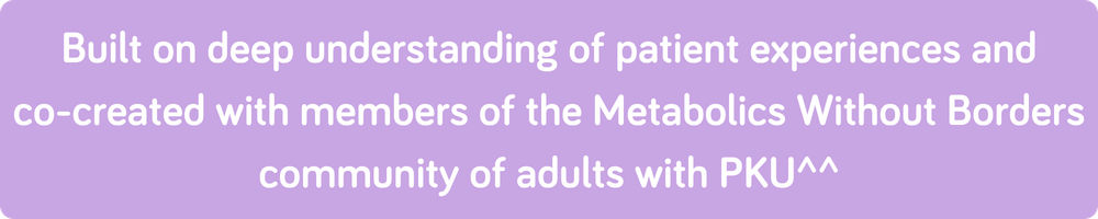Built on deep understanding of patient experiences and co-created with members of the Metabolics Without Borders community of adults with PKU^^ - 4